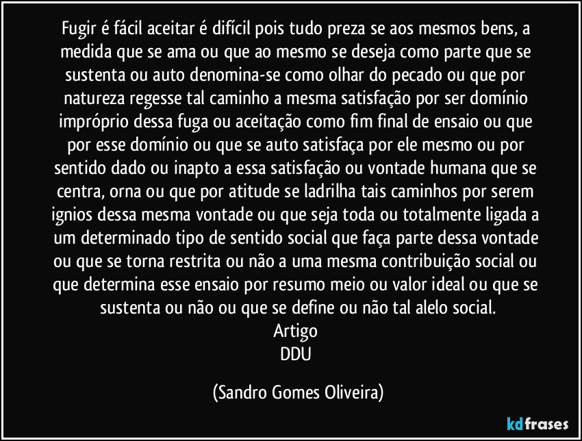 Fugir é fácil aceitar é difícil pois tudo preza se aos mesmos bens, a medida que se ama ou que ao mesmo se deseja como parte que se sustenta ou auto denomina-se como olhar do pecado ou que por natureza regesse tal caminho a mesma satisfação por ser domínio impróprio dessa fuga ou aceitação como fim final de ensaio ou que por esse domínio ou que se auto satisfaça por ele mesmo ou por sentido dado ou inapto a essa satisfação ou vontade humana que se centra, orna ou que por atitude se ladrilha tais caminhos por serem ignios dessa mesma vontade ou que seja toda ou totalmente ligada a um determinado tipo de sentido social que faça parte dessa vontade ou que se torna restrita ou não a uma mesma contribuição social ou que determina esse ensaio por resumo meio ou valor ideal ou que se sustenta ou não ou que se define ou não tal alelo social.
Artigo 
DDU (Sandro Gomes Oliveira)