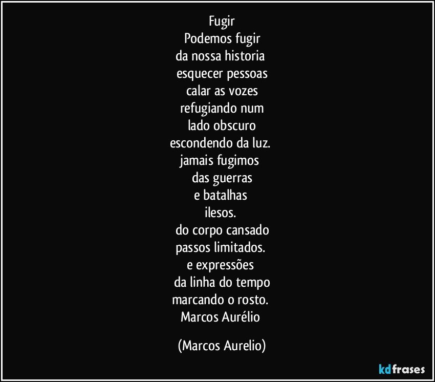 Fugir
Podemos fugir
da nossa  historia 
esquecer pessoas
calar as vozes
refugiando num
lado obscuro
escondendo da luz. 
jamais fugimos 
das guerras
e batalhas 
ilesos. 
do corpo cansado
passos limitados. 
e expressões 
da linha do tempo
marcando o rosto. 
Marcos Aurélio (Marcos Aurelio)