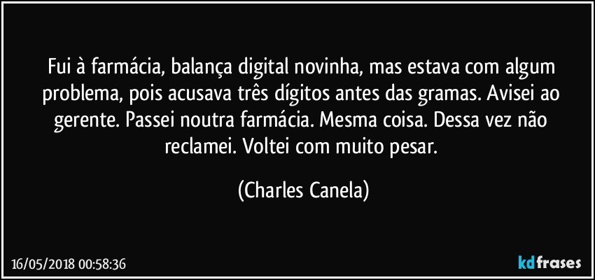 Fui à farmácia, balança digital novinha, mas estava com algum problema, pois acusava três dígitos antes das gramas. Avisei ao gerente. Passei noutra farmácia. Mesma coisa. Dessa vez não reclamei. Voltei com muito pesar. (Charles Canela)