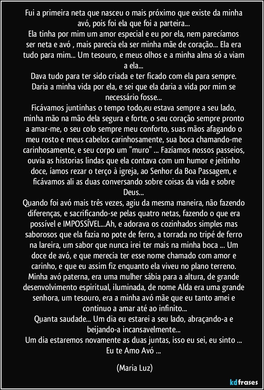 Fui a primeira neta que nasceu o mais próximo que existe da minha avó, pois foi ela que foi a parteira... 
Ela tinha por mim um amor especial e eu por ela, nem parecíamos ser neta e avó , mais parecia ela ser minha mãe de coração... Ela era tudo para mim... Um tesouro, e meus olhos e a minha alma só a viam a ela...  
Dava tudo para ter sido criada e ter ficado com ela para sempre. Daria a minha vida por ela, e sei que ela daria a vida por mim se necessário fosse... 
Ficávamos juntinhas o tempo todo,eu estava sempre a seu lado, minha mão na mão dela segura e forte, o seu coração sempre pronto a amar-me, o seu colo sempre meu conforto, suas mãos afagando o meu rosto e meus cabelos carinhosamente, sua boca chamando-me carinhosamente, e seu corpo um "muro" ... Fazíamos nossos passeios, ouvia as historias lindas que ela contava com um humor e jeitinho doce, íamos rezar o terço à igreja, ao Senhor da Boa Passagem, e ficávamos ali as duas conversando sobre coisas da vida e sobre Deus... 
Quando foi avó mais três vezes, agiu da mesma maneira, não fazendo diferenças, e sacrificando-se pelas quatro netas, fazendo o que era possível e IMPOSSÍVEL...Ah, e adorava os cozinhados simples mas saborosos que ela fazia no pote de ferro, a torrada no tripé de ferro na lareira, um sabor que nunca irei ter mais na minha boca ... Um doce de avó, e que merecia ter esse nome chamado com amor e carinho, e que eu assim fiz enquanto ela viveu no plano terreno. 
Minha avó paterna, era uma mulher sábia para a altura, de grande desenvolvimento espiritual, iluminada, de nome Alda era uma grande senhora, um tesouro, era a minha avó/mãe que eu tanto amei e continuo a amar até ao infinito...
Quanta saudade... Um dia eu estarei a seu lado, abraçando-a e beijando-a incansavelmente... 
Um dia estaremos novamente as duas juntas, isso eu sei, eu sinto ... 
Eu te Amo Avó ... (Maria Luz)