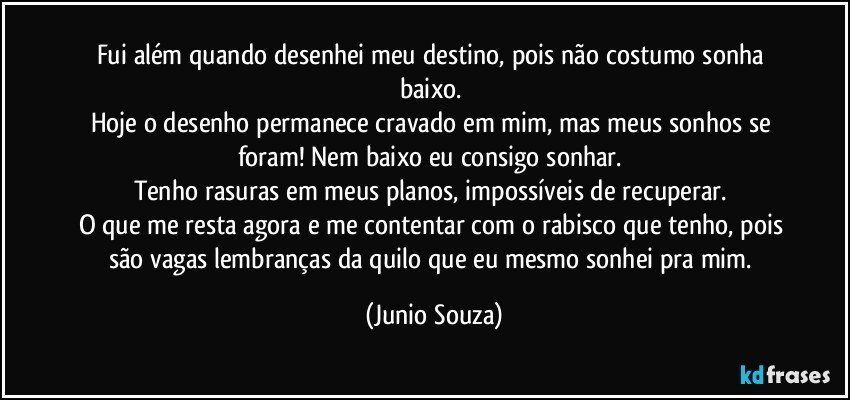 Fui além quando desenhei meu destino, pois não costumo sonha baixo. 
Hoje o desenho permanece cravado em mim, mas meus sonhos se foram! Nem baixo eu consigo sonhar. 
Tenho rasuras em meus planos, impossíveis de recuperar. 
O que me resta agora e me contentar com o rabisco que tenho, pois são vagas lembranças da quilo que eu mesmo sonhei pra mim. (Junio Souza)