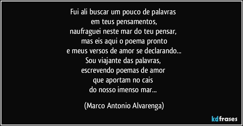 Fui ali buscar um pouco de palavras 
em teus pensamentos,
naufraguei neste mar do teu pensar, 
mas eis aqui o poema pronto
e meus versos de amor se declarando...
Sou viajante das palavras, 
escrevendo poemas de amor 
que aportam no cais 
do nosso imenso mar... (Marco Antonio Alvarenga)