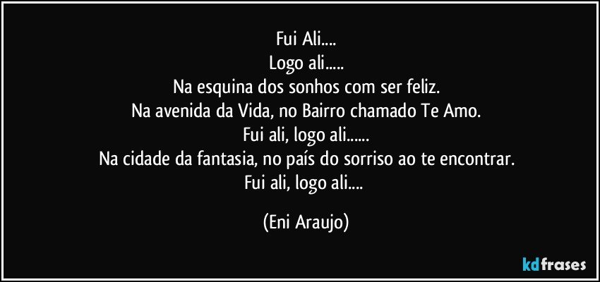 Fui Ali...
Logo ali...
Na esquina dos sonhos com ser feliz.
Na avenida da Vida, no Bairro chamado Te Amo.
Fui ali, logo ali...
Na cidade da fantasia, no país do sorriso ao te encontrar.
Fui ali, logo ali... (Eni Araujo)