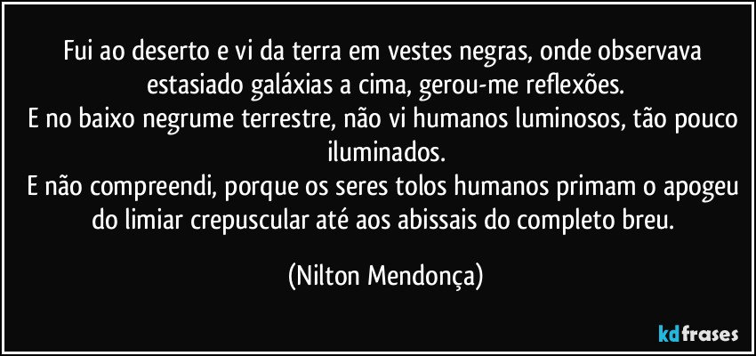 Fui ao deserto e vi da terra em vestes negras, onde observava estasiado galáxias a cima, gerou-me reflexões.
E no baixo negrume terrestre, não vi humanos luminosos, tão pouco iluminados.
E não compreendi, porque os seres tolos humanos primam o apogeu do limiar crepuscular até aos abissais do completo breu. (Nilton Mendonça)