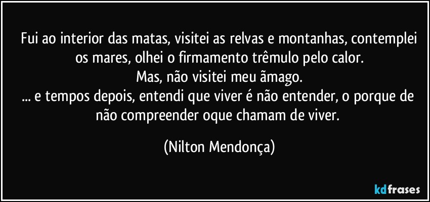 ⁠Fui ao interior das matas, visitei as relvas e montanhas, contemplei os mares, olhei o firmamento trêmulo pelo calor.
Mas, não visitei meu ãmago.
... e tempos depois, entendi que viver é não entender, o porque de não compreender oque chamam de viver. (Nilton Mendonça)