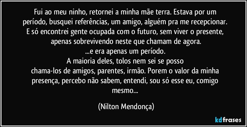 Fui ao meu ninho, retornei a minha mãe terra. Estava por um período, busquei referências, um amigo, alguém pra me recepcionar. E só encontrei gente ocupada com o futuro, sem viver o presente, apenas sobrevivendo neste que chamam de agora.
...e era apenas um período. 
A maioria  deles, tolos nem sei se posso 
chama-los de amigos, parentes, irmão. Porem o valor da minha presença, percebo não sabem, entendi, sou só esse eu, comigo mesmo... (Nilton Mendonça)