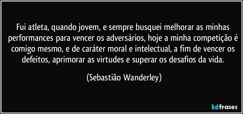 Fui atleta, quando jovem, e sempre busquei melhorar as minhas performances para vencer os adversários, hoje a minha competição é comigo mesmo, e de caráter moral e intelectual, a fim de vencer os defeitos, aprimorar as virtudes e superar os desafios da vida. (Sebastião Wanderley)