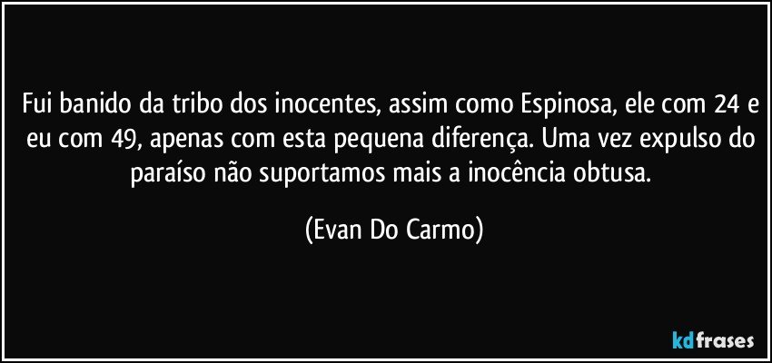 Fui banido da tribo dos inocentes, assim como Espinosa, ele com 24 e eu com 49, apenas com esta pequena diferença. Uma vez expulso do paraíso não suportamos mais a inocência obtusa. (Evan Do Carmo)