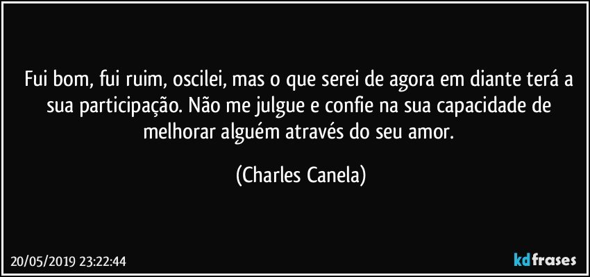 Fui bom, fui ruim, oscilei, mas o que serei de agora em diante terá a sua participação. Não me julgue e confie na sua capacidade de melhorar alguém através do seu amor. (Charles Canela)