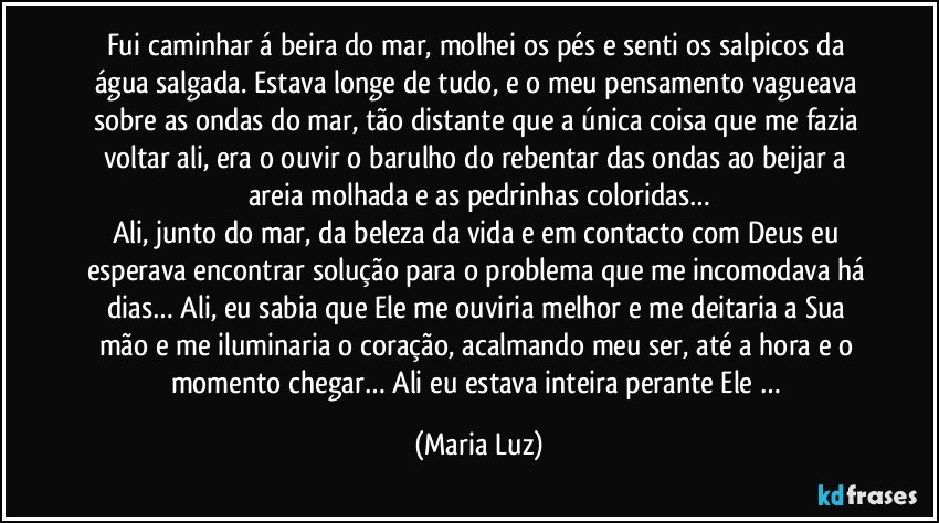 Fui caminhar á beira do mar, molhei os pés e senti os salpicos da água salgada. Estava longe de tudo, e o meu pensamento vagueava sobre as ondas do mar, tão distante que a única coisa que me fazia voltar ali, era o ouvir o barulho do rebentar das ondas ao beijar a areia molhada e as pedrinhas coloridas…
Ali, junto do mar, da beleza da vida e em contacto com Deus eu esperava encontrar solução para o problema que me incomodava há dias… Ali, eu sabia que Ele me ouviria melhor e me deitaria a Sua mão e me iluminaria o coração, acalmando meu ser, até a hora e o momento chegar… Ali eu estava inteira perante Ele … (Maria Luz)