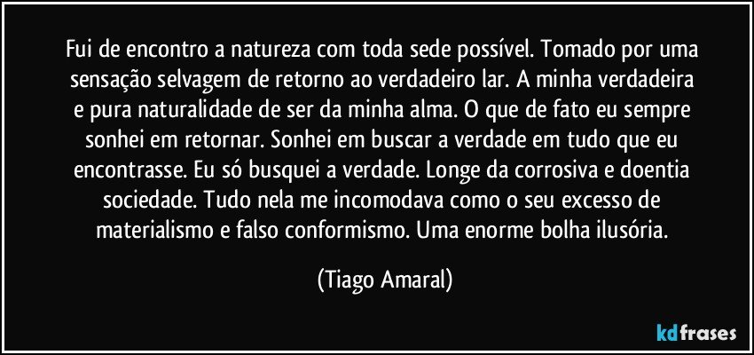 Fui de encontro a natureza com toda sede possível. Tomado por uma sensação selvagem de retorno ao verdadeiro lar. A minha verdadeira e pura naturalidade de ser da minha alma. O que de fato eu sempre sonhei em retornar. Sonhei em buscar a verdade em tudo que eu encontrasse. Eu só busquei a verdade. Longe da corrosiva e doentia sociedade. Tudo nela me incomodava como o seu excesso de materialismo e falso conformismo. Uma enorme bolha ilusória. (Tiago Amaral)