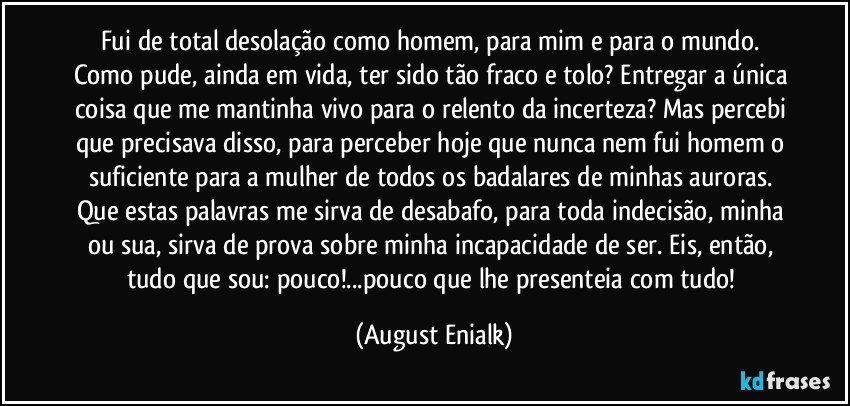 Fui de total desolação como homem, para mim e para o mundo. Como pude, ainda em vida, ter sido tão fraco e tolo? Entregar a única coisa que me mantinha vivo para o relento da incerteza? Mas percebi que precisava disso, para perceber hoje que nunca nem fui homem o suficiente para a mulher de todos os badalares de minhas auroras. Que estas palavras me sirva de desabafo, para toda indecisão, minha ou sua, sirva de prova sobre minha incapacidade de ser. Eis, então, tudo que sou: pouco!...pouco que lhe presenteia com tudo! (August Enialk)