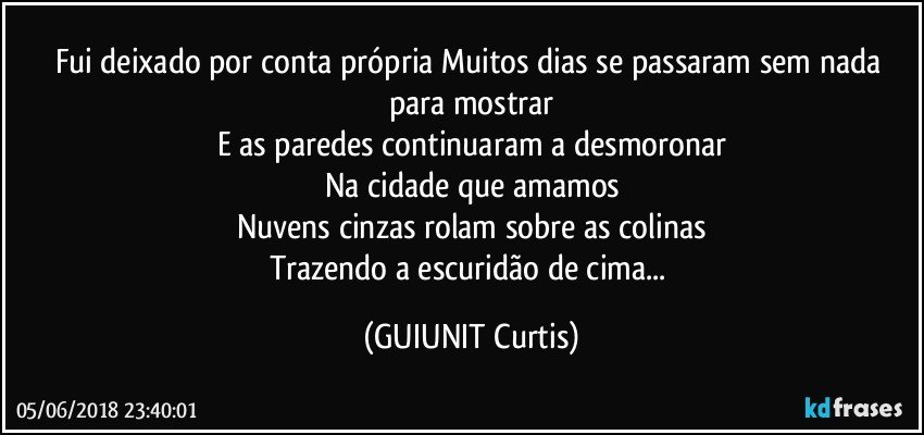 Fui deixado por conta própria Muitos dias se passaram sem nada para mostrar
E as paredes continuaram a desmoronar
Na cidade que amamos
Nuvens cinzas rolam sobre as colinas
Trazendo a escuridão de cima... (GUIUNIT Curtis)