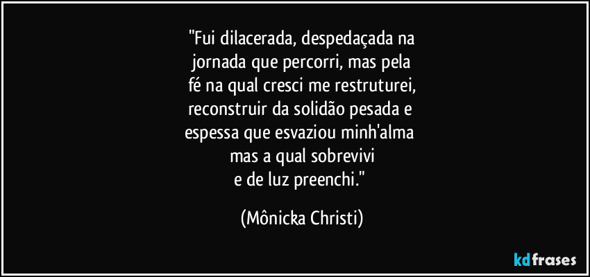 "Fui dilacerada, despedaçada na
 jornada que percorri, mas pela 
fé na qual cresci me restruturei,
reconstruir da solidão pesada e 
espessa que esvaziou minh'alma 
mas a qual sobrevivi
e de luz preenchi." (Mônicka Christi)