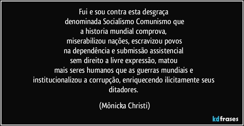 Fui e sou contra esta desgraça 
denominada Socialismo/Comunismo que
a historia mundial comprova, 
 miserabilizou nações,  escravizou povos 
na dependência e submissão assistencial 
sem direito a livre expressão,  matou 
mais seres humanos que as guerras mundiais e 
institucionalizou a corrupção,  enriquecendo ilicitamente seus ditadores. (Mônicka Christi)