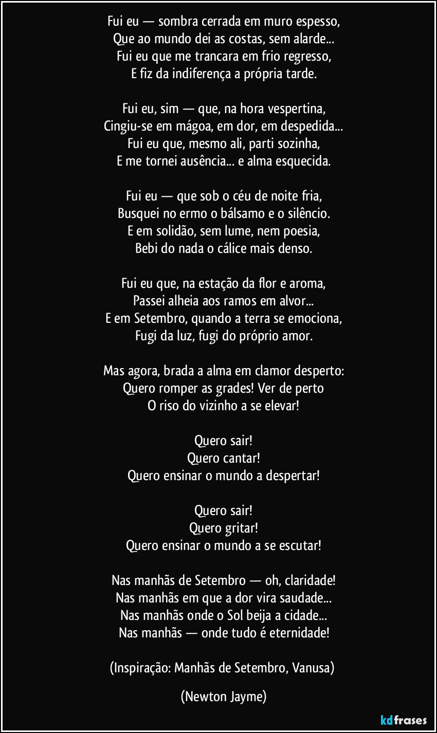 Fui eu — sombra cerrada em muro espesso,
Que ao mundo dei as costas, sem alarde...
Fui eu que me trancara em frio regresso,
E fiz da indiferença a própria tarde.

Fui eu, sim — que, na hora vespertina,
Cingiu-se em mágoa, em dor, em despedida...
Fui eu que, mesmo ali, parti sozinha,
E me tornei ausência... e alma esquecida.

Fui eu — que sob o céu de noite fria,
Busquei no ermo o bálsamo e o silêncio.
E em solidão, sem lume, nem poesia,
Bebi do nada o cálice mais denso.

Fui eu que, na estação da flor e aroma,
Passei alheia aos ramos em alvor...
E em Setembro, quando a terra se emociona,
Fugi da luz, fugi do próprio amor.

Mas agora, brada a alma em clamor desperto:
Quero romper as grades! Ver de perto
O riso do vizinho a se elevar!

Quero sair!
Quero cantar!
Quero ensinar o mundo a despertar!

Quero sair!
Quero gritar!
Quero ensinar o mundo a se escutar!

Nas manhãs de Setembro — oh, claridade!
Nas manhãs em que a dor vira saudade...
Nas manhãs onde o Sol beija a cidade...
Nas manhãs — onde tudo é eternidade!

(Inspiração: Manhãs de Setembro, Vanusa) (Newton Jayme)