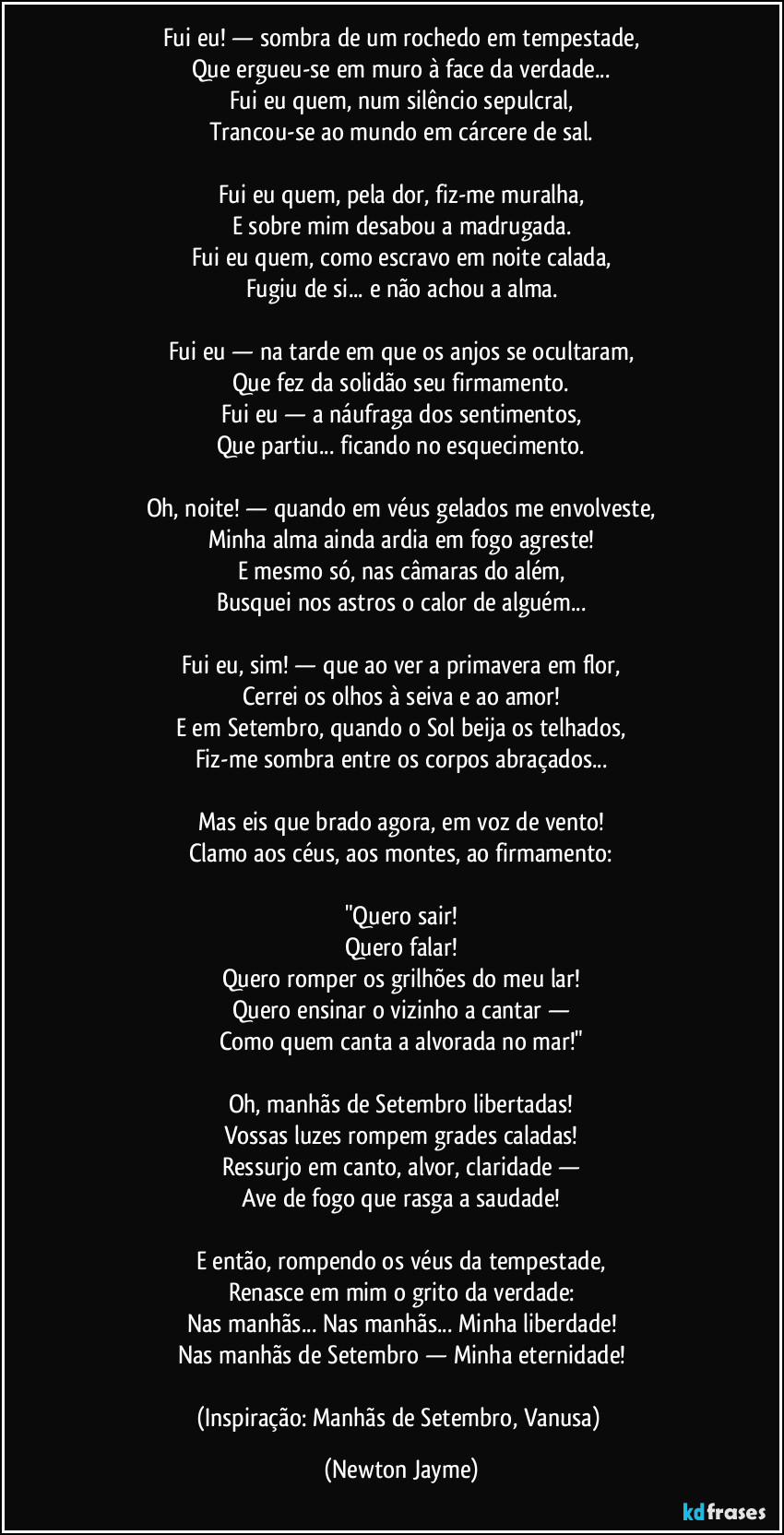 Fui eu! — sombra de um rochedo em tempestade,
Que ergueu-se em muro à face da verdade...
Fui eu quem, num silêncio sepulcral,
Trancou-se ao mundo em cárcere de sal.

Fui eu quem, pela dor, fiz-me muralha,
E sobre mim desabou a madrugada.
Fui eu quem, como escravo em noite calada,
Fugiu de si... e não achou a alma.

Fui eu — na tarde em que os anjos se ocultaram,
Que fez da solidão seu firmamento.
Fui eu — a náufraga dos sentimentos,
Que partiu... ficando no esquecimento.

Oh, noite! — quando em véus gelados me envolveste,
Minha alma ainda ardia em fogo agreste!
E mesmo só, nas câmaras do além,
Busquei nos astros o calor de alguém...

Fui eu, sim! — que ao ver a primavera em flor,
Cerrei os olhos à seiva e ao amor!
E em Setembro, quando o Sol beija os telhados,
Fiz-me sombra entre os corpos abraçados...

Mas eis que brado agora, em voz de vento!
Clamo aos céus, aos montes, ao firmamento:

"Quero sair!
Quero falar!
Quero romper os grilhões do meu lar!
Quero ensinar o vizinho a cantar —
Como quem canta a alvorada no mar!"

Oh, manhãs de Setembro libertadas!
Vossas luzes rompem grades caladas!
Ressurjo em canto, alvor, claridade —
Ave de fogo que rasga a saudade!

E então, rompendo os véus da tempestade,
Renasce em mim o grito da verdade:
Nas manhãs... Nas manhãs... Minha liberdade!
Nas manhãs de Setembro — Minha eternidade!

(Inspiração: Manhãs de Setembro, Vanusa) (Newton Jayme)
