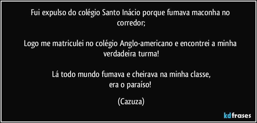 Fui expulso do colégio Santo Inácio porque fumava maconha no corredor;

Logo me matriculei no colégio Anglo-americano e encontrei a minha verdadeira turma!

Lá todo mundo fumava e cheirava na minha classe,
era o paraíso! (Cazuza)