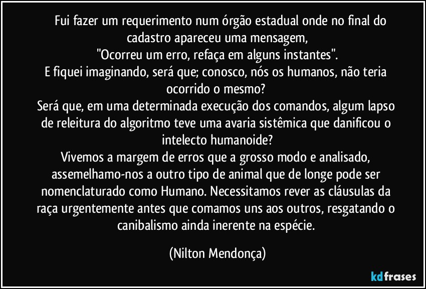 ⁠⁠⁠Fui fazer um requerimento num órgão estadual onde no final do cadastro apareceu uma mensagem,
"Ocorreu um erro, refaça em alguns instantes".
E fiquei imaginando, será que; conosco, nós os humanos, não teria ocorrido o mesmo? 
Será que, em uma determinada execução dos comandos, algum lapso de releitura do algoritmo teve uma avaria sistêmica que danificou o intelecto humanoide?
Vivemos a margem de erros que a grosso modo e analisado, assemelhamo-nos a outro tipo de animal que de longe pode ser nomenclaturado como Humano. Necessitamos rever as cláusulas da raça urgentemente antes que comamos uns aos outros, resgatando o canibalismo ainda inerente na espécie. (Nilton Mendonça)