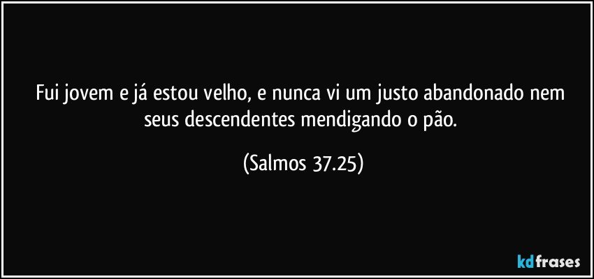 Fui jovem e já estou velho, e nunca vi um justo abandonado nem seus descendentes mendigando o pão. (Salmos 37.25)