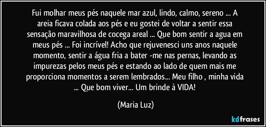 Fui  molhar meus pés  naquele mar azul, lindo, calmo, sereno ... A areia ficava colada aos pés e eu gostei de voltar a sentir essa sensação maravilhosa de cocega areal   ... Que bom sentir a agua em meus pés ...  Foi incrível! Acho que rejuvenesci uns anos naquele momento, sentir a água fria a bater -me nas pernas, levando as impurezas pelos meus pés e estando ao lado de quem mais me proporciona momentos a serem lembrados... Meu filho  , minha vida  ... Que bom viver... Um brinde à VIDA! (Maria Luz)