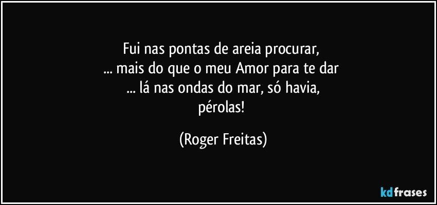 Fui nas pontas de areia procurar, 
... mais do que o meu Amor para te dar 
... lá nas ondas do mar, só havia,
pérolas! (Roger Freitas)