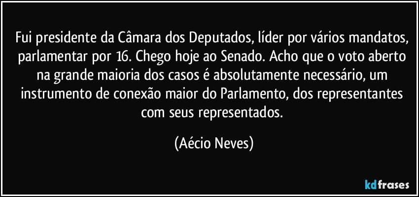 Fui presidente da Câmara dos Deputados, líder por vários mandatos, parlamentar por 16. Chego hoje ao Senado. Acho que o voto aberto na grande maioria dos casos é absolutamente necessário, um instrumento de conexão maior do Parlamento, dos representantes com seus representados. (Aécio Neves)