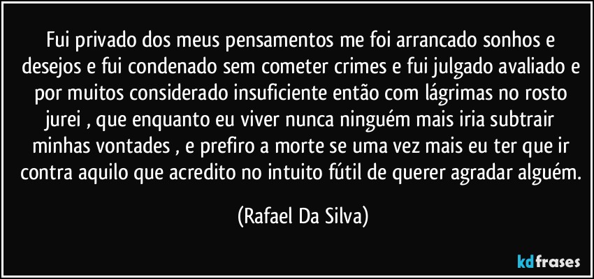 Fui privado dos meus pensamentos me foi arrancado sonhos e desejos e fui condenado sem cometer crimes e fui julgado avaliado e por muitos considerado insuficiente  então com lágrimas no rosto jurei , que enquanto eu viver nunca ninguém mais iria subtrair minhas vontades , e prefiro a morte se uma vez mais eu ter que ir contra aquilo que acredito no intuito fútil  de querer agradar alguém. (Rafael Da Silva)