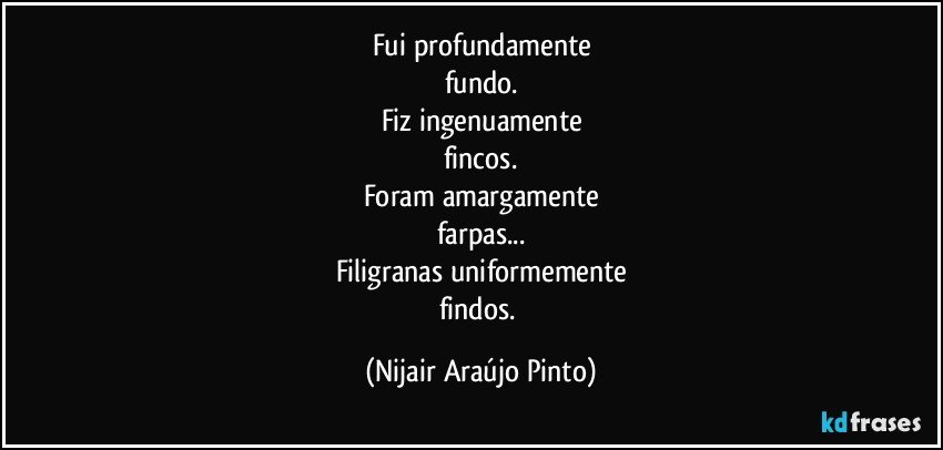 Fui profundamente
fundo.
Fiz ingenuamente
fincos.
Foram amargamente
farpas...
Filigranas uniformemente
findos. (Nijair Araújo Pinto)