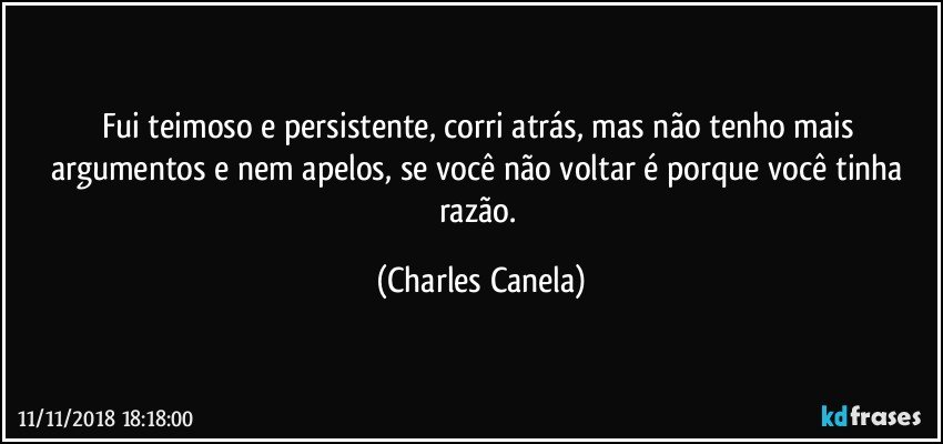 Fui teimoso e persistente, corri atrás, mas não tenho mais argumentos e nem apelos, se você não voltar é porque você tinha razão. (Charles Canela)