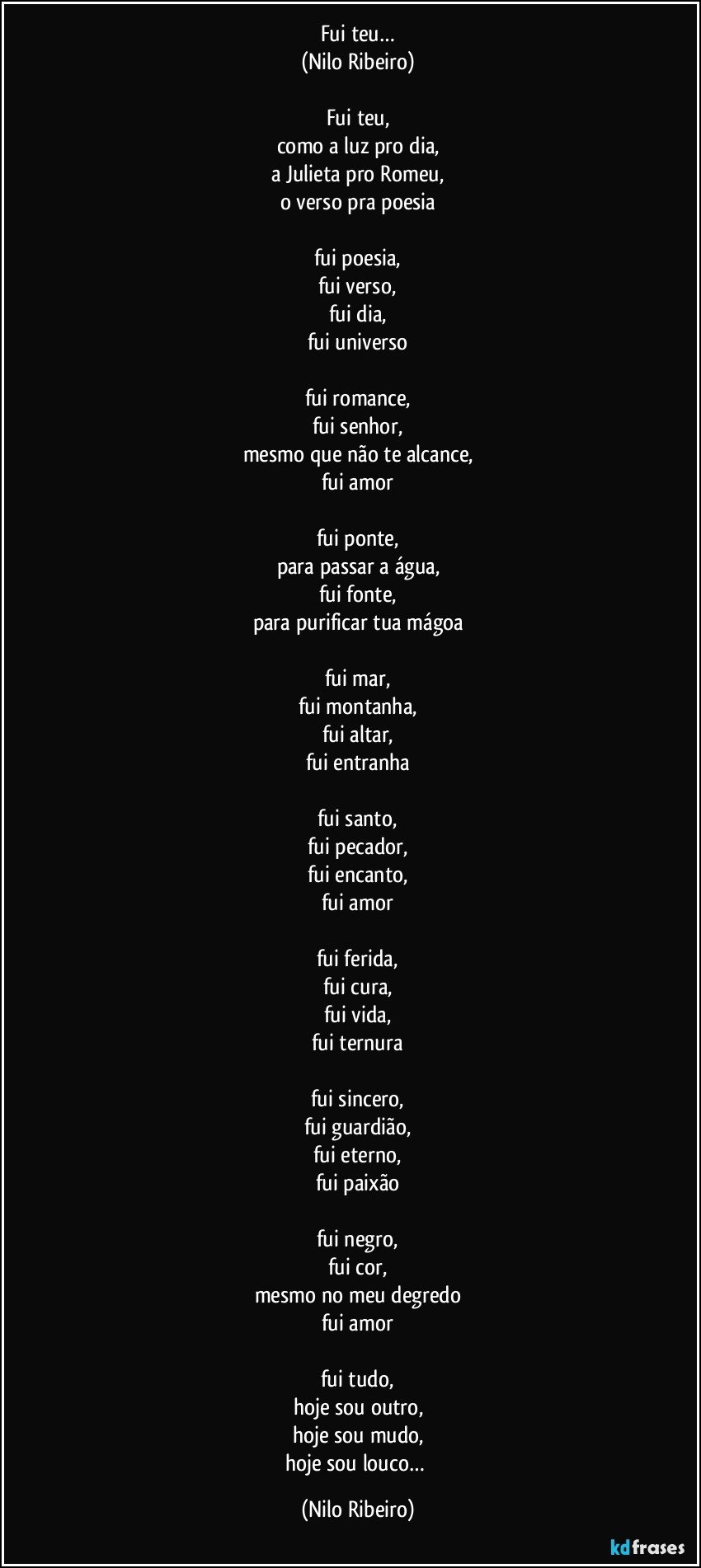 Fui teu…
(Nilo Ribeiro)

Fui teu,
como a luz pro dia,
a Julieta pro Romeu,
o verso pra poesia

fui poesia,
fui verso,
fui dia,
fui universo

fui romance,
fui senhor,
mesmo que não te alcance,
fui amor

fui ponte,
para passar a água,
fui fonte,
para purificar tua mágoa

fui mar,
fui montanha,
fui altar,
fui entranha

fui santo,
fui pecador,
fui encanto,
fui amor

fui ferida,
fui cura,
fui vida,
fui ternura

fui sincero,
fui guardião,
fui eterno,
fui paixão

fui negro,
fui cor,
mesmo no meu degredo
fui amor

fui tudo,
hoje sou outro,
hoje sou mudo,
hoje sou louco… (Nilo Ribeiro)