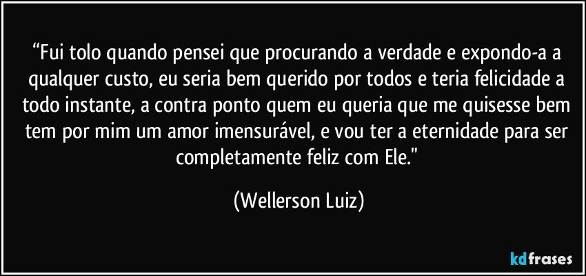 “Fui tolo quando pensei que procurando a verdade e expondo-a a qualquer custo, eu seria bem querido por todos e teria felicidade a todo instante, a contra ponto quem eu queria que me quisesse bem tem por mim um amor imensurável, e vou ter a eternidade para ser completamente feliz com Ele." (Wellerson Luiz)