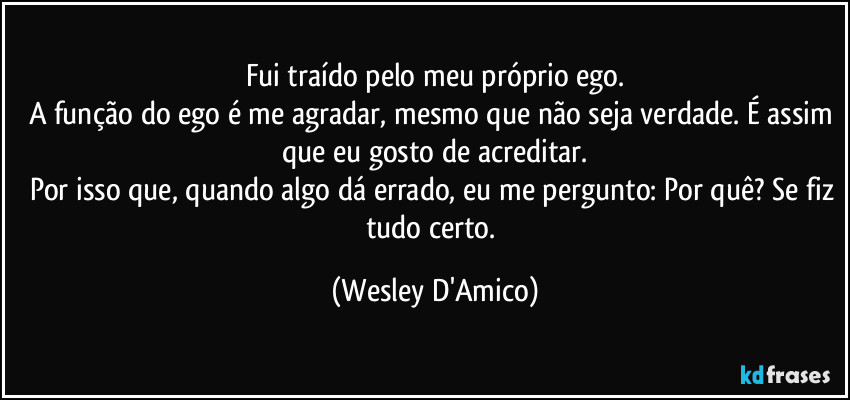 Fui traído pelo meu próprio ego.
A função do ego é me agradar, mesmo que não seja verdade. É assim que eu gosto de acreditar.
Por isso que, quando algo dá errado, eu me pergunto: Por quê? Se fiz tudo certo. (Wesley D'Amico)