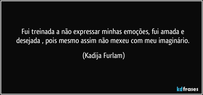 Fui treinada a não  expressar minhas  emoções,  fui amada e desejada , pois mesmo assim não  mexeu com meu imaginário. (Kadija Furlam)