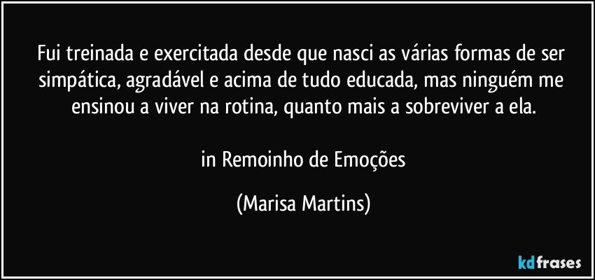 Fui treinada e exercitada desde que nasci as várias formas de ser simpática, agradável e acima de tudo educada, mas ninguém me ensinou a viver na rotina, quanto mais a sobreviver a ela.

 in Remoinho de Emoções (Marisa Martins)