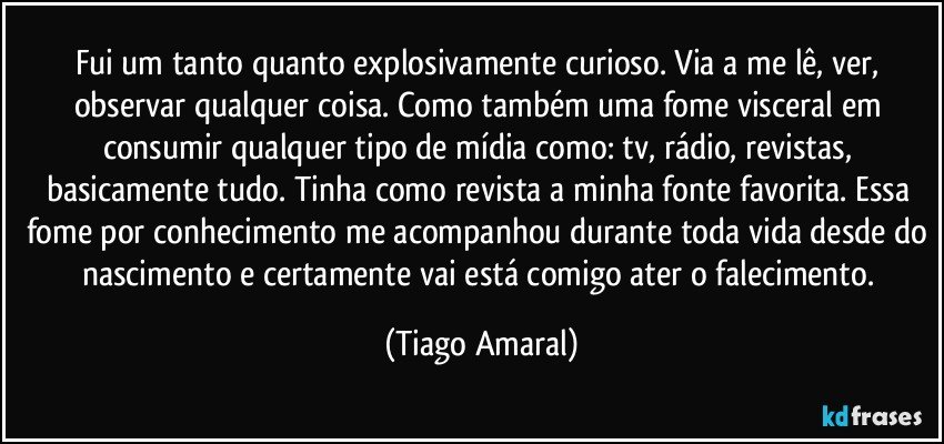 Fui um tanto quanto explosivamente curioso. Via a me lê, ver, observar qualquer coisa. Como também uma fome visceral em consumir qualquer tipo de mídia como: tv, rádio, revistas, basicamente tudo. Tinha como revista a minha fonte favorita. Essa fome por conhecimento me acompanhou durante toda vida desde do nascimento e certamente vai está comigo ater o falecimento. (Tiago Amaral)