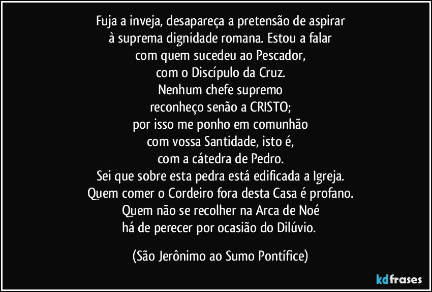 Fuja a inveja, desapareça a pretensão de aspirar
à suprema dignidade romana. Estou a falar
com quem sucedeu ao Pescador,
com o Discípulo da Cruz.
Nenhum chefe supremo
reconheço senão a CRISTO;
por isso me ponho em comunhão
com vossa Santidade, isto é,
com a cátedra de Pedro.
Sei que sobre esta pedra está edificada a Igreja.
Quem comer o Cordeiro fora desta Casa é profano.
Quem não se recolher na Arca de Noé
há de perecer por ocasião do Dilúvio. (São Jerônimo ao Sumo Pontífice)