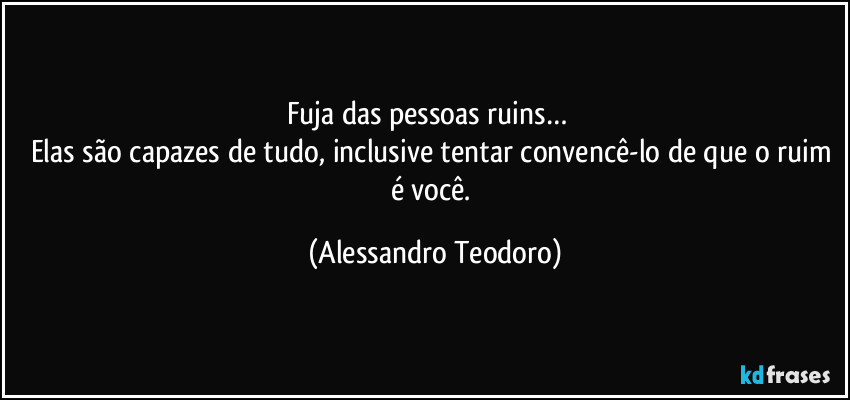 Fuja das pessoas ruins…  
Elas são capazes de tudo, inclusive tentar convencê-lo de que o ruim é você. (Alessandro Teodoro)