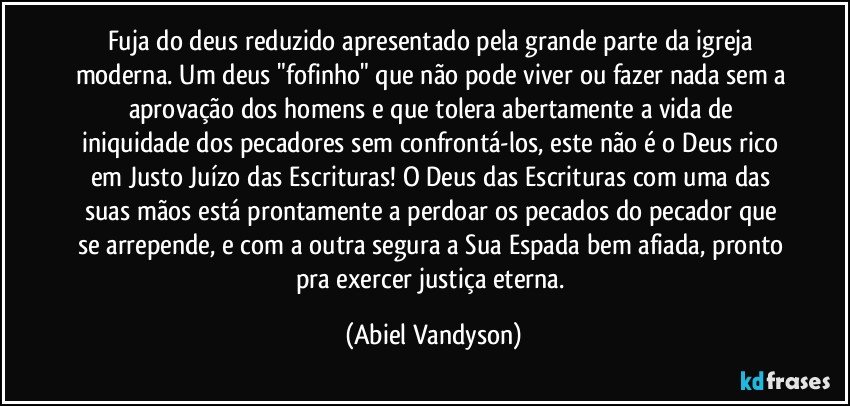 Fuja do deus reduzido apresentado pela grande parte da igreja moderna. Um deus "fofinho" que não pode viver ou fazer nada sem a aprovação dos homens e que tolera abertamente a vida de iniquidade dos pecadores sem confrontá-los, este não é o Deus rico em Justo Juízo das Escrituras! O Deus das Escrituras com uma das suas mãos está prontamente a perdoar os pecados do pecador que se arrepende, e com a outra segura a Sua Espada bem afiada, pronto pra exercer justiça eterna. (Abiel Vandyson)