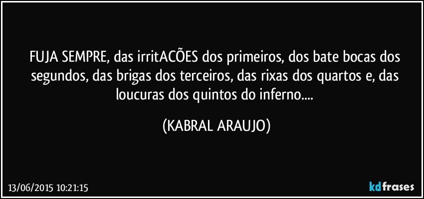 FUJA SEMPRE,  das irritACÕES dos primeiros, dos bate bocas dos segundos, das brigas dos terceiros, das rixas dos quartos e, das loucuras dos quintos do inferno... (KABRAL ARAUJO)