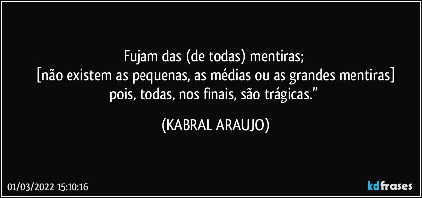 Fujam das (de todas) mentiras; 
[não existem as pequenas, as médias ou as grandes mentiras]
pois, todas, nos finais, são trágicas.” (KABRAL ARAUJO)