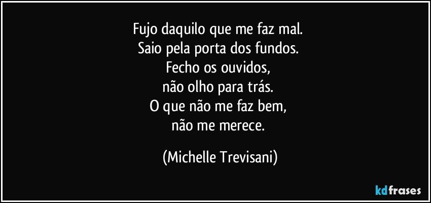 Fujo daquilo que me faz mal. 
Saio pela porta dos fundos. 
Fecho os ouvidos, 
não olho para trás. 
O que não me faz bem, 
não me merece. (Michelle Trevisani)