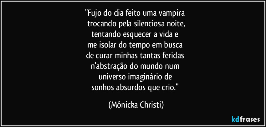 "Fujo do dia feito uma vampira 
trocando pela silenciosa noite,
tentando  esquecer a vida e 
me isolar do tempo em busca 
de curar minhas tantas feridas 
n'abstração do mundo num 
universo imaginário de 
sonhos absurdos que crio." (Mônicka Christi)