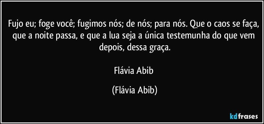 Fujo eu; foge você; fugimos nós; de nós; para nós. Que o caos se faça, que a noite passa, e que a lua seja a única testemunha do que vem depois, dessa graça.

Flávia Abib (Flávia Abib)