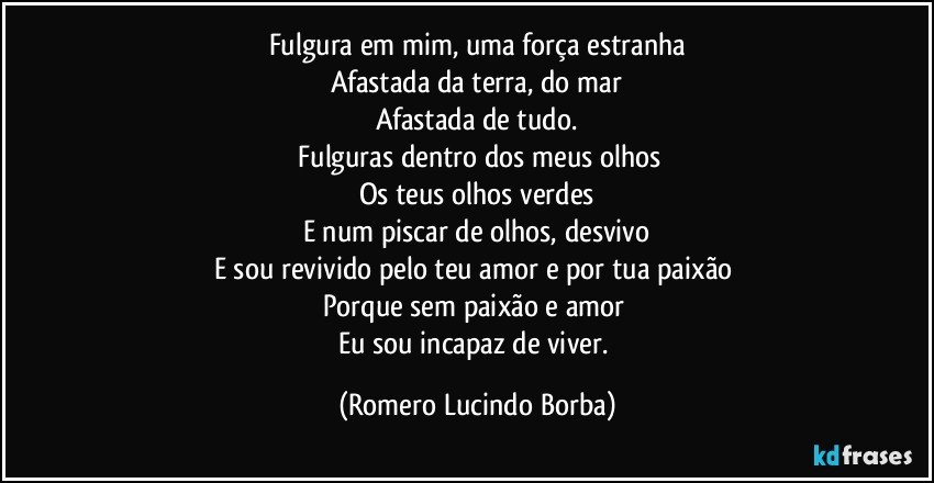 Fulgura em mim, uma força estranha
Afastada da terra, do mar
Afastada de tudo.
 Fulguras dentro dos meus olhos
Os teus olhos verdes
E num piscar de olhos, desvivo
E sou revivido pelo teu amor e por tua paixão 
Porque sem paixão e amor 
Eu sou incapaz de viver. (Romero Lucindo Borba)