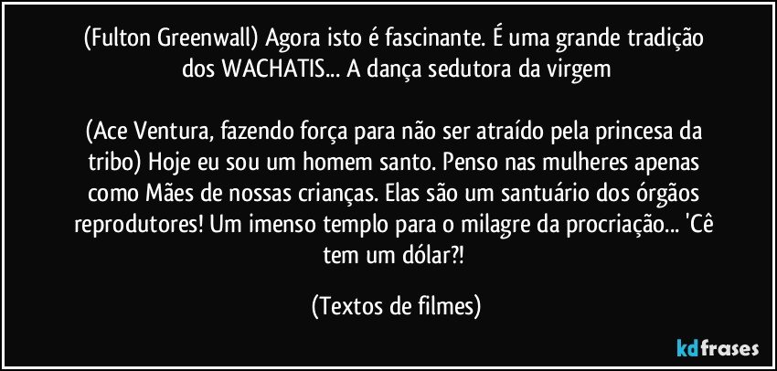 (Fulton Greenwall) Agora isto é fascinante. É uma grande tradição dos WACHATIS... A dança sedutora da virgem

(Ace Ventura, fazendo força para não ser atraído pela princesa da tribo) Hoje eu sou um homem santo. Penso nas mulheres apenas como Mães de nossas crianças. Elas são um santuário dos órgãos reprodutores! Um imenso templo para o milagre da procriação... 'Cê tem um dólar?! (Textos de filmes)