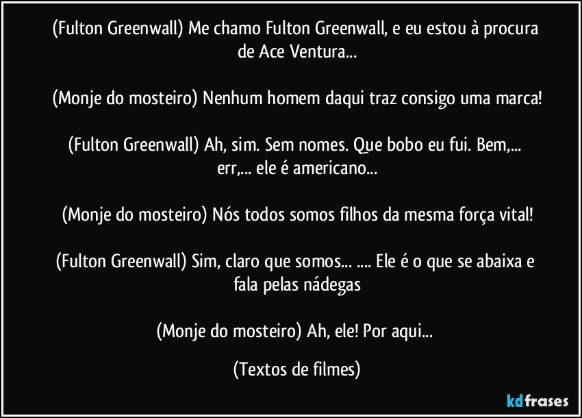 (Fulton Greenwall) Me chamo Fulton Greenwall, e eu estou à procura de Ace Ventura...

(Monje do mosteiro) Nenhum homem daqui traz consigo uma marca!

(Fulton Greenwall) Ah, sim. Sem nomes. Que bobo eu fui. Bem,... err,... ele é americano...

(Monje do mosteiro) Nós todos somos filhos da mesma força vital!

(Fulton Greenwall) Sim, claro que somos... ... Ele é o que se abaixa e fala pelas nádegas

(Monje do mosteiro) Ah, ele! Por aqui... (Textos de filmes)