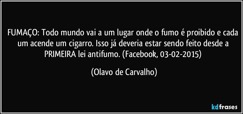 FUMAÇO: Todo mundo vai a um lugar onde o fumo é proibido e cada um acende um cigarro. Isso já deveria estar sendo feito desde a PRIMEIRA lei antifumo.  (Facebook, 03-02-2015) (Olavo de Carvalho)