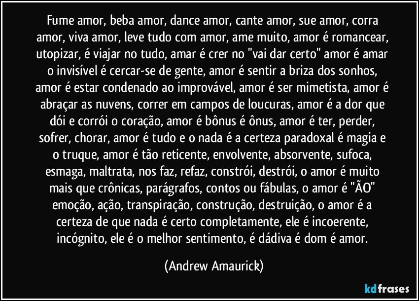 Fume amor, beba amor, dance amor, cante amor, sue amor, corra amor, viva amor, leve tudo com amor, ame muito, amor é romancear, utopizar, é viajar no tudo, amar é crer no "vai dar certo" amor é amar o invisível é cercar-se de gente, amor é sentir a briza dos sonhos, amor é estar condenado ao improvável, amor é ser mimetista, amor é abraçar as nuvens, correr em campos de loucuras, amor é a dor que dói e corrói o coração, amor é bônus é ônus, amor é ter, perder, sofrer, chorar, amor é tudo e o nada é a certeza paradoxal é magia e o truque, amor é tão reticente, envolvente, absorvente, sufoca, esmaga, maltrata, nos faz, refaz, constrói, destrói, o amor é muito mais que crônicas, parágrafos, contos ou fábulas, o amor é "ÃO" emoção, ação, transpiração, construção, destruição, o amor é a certeza de que nada é certo completamente, ele é incoerente, incógnito, ele é o melhor sentimento, é dádiva é dom é amor. (Andrew Amaurick)