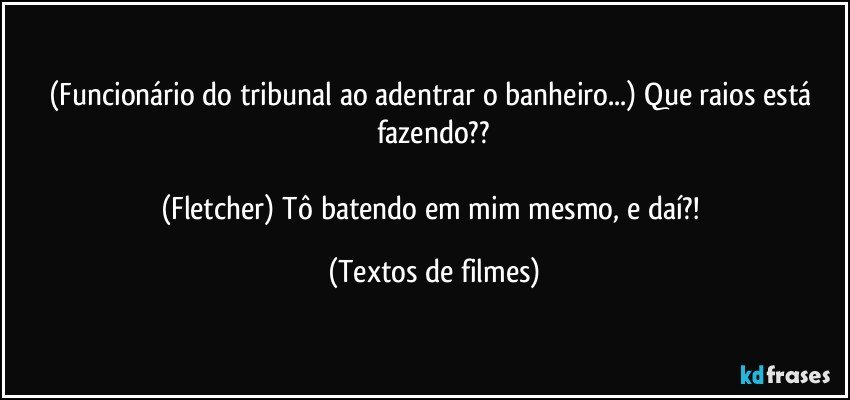 (Funcionário do tribunal ao adentrar o banheiro...) Que raios está fazendo??

(Fletcher) Tô batendo em mim mesmo, e daí?! (Textos de filmes)